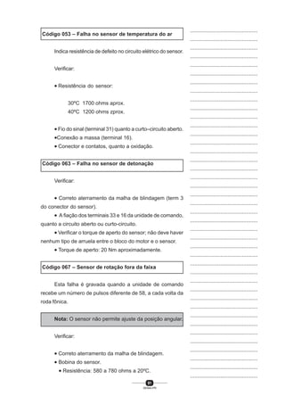 91
SENAI-PR
...............................................
...............................................
...............................................
...............................................
...............................................
...............................................
...............................................
...............................................
...............................................
...............................................
...............................................
...............................................
...............................................
...............................................
...............................................
...............................................
...............................................
...............................................
...............................................
...............................................
...............................................
...............................................
...............................................
...............................................
...............................................
...............................................
...............................................
...............................................
...............................................
...............................................
...............................................
...............................................
...............................................
...............................................
...............................................
...............................................
...............................................
...............................................
...............................................
...............................................
...............................................
Código 053 – Falha no sensor de temperatura do ar
Indica resistência de defeito no circuito elétrico do sensor.
Verificar:
• Resistência do sensor:
30ºC 1700 ohms aprox.
40ºC 1200 ohms zprox.
• Fio do sinal (terminal 31) quanto a curto–circuito aberto.
•Conexão a massa (terminal 16).
• Conector e contatos, quanto a oxidação.
Código 063 – Falha no sensor de detonação
Verificar:
• Correto aterramento da malha de blindagem (term 3
do conector do sensor).
• A fiação dos terminais 33 e 16 da unidade de comando,
quanto a circuito aberto ou curto-circuito.
• Verificar o torque de aperto do sensor; não deve haver
nenhum tipo de arruela entre o bloco do motor e o sensor.
• Torque de aperto: 20 Nm aproximadamente.
Código 067 – Sensor de rotação fora da faixa
Esta falha é gravada quando a unidade de comando
recebe um número de pulsos diferente de 58, a cada volta da
roda fônica.
Nota: O sensor não permite ajuste da posição angular.
Verificar:
• Correto aterramento da malha de blindagem.
• Bobina do sensor.
• Resistência: 580 a 780 ohms a 20ºC.
 
