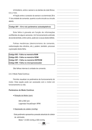 92
SENAI-PR
...............................................
...............................................
...............................................
...............................................
...............................................
...............................................
...............................................
...............................................
...............................................
...............................................
...............................................
...............................................
...............................................
...............................................
...............................................
...............................................
...............................................
...............................................
...............................................
...............................................
...............................................
...............................................
...............................................
...............................................
...............................................
...............................................
...............................................
...............................................
...............................................
...............................................
...............................................
...............................................
...............................................
...............................................
...............................................
...............................................
...............................................
...............................................
...............................................
...............................................
...............................................
• Entreferro, entre o sensor e os dentes da roda fônica:
0,4 a 1mm.
• Fiação entre o conector do sensor e os terminais 28 e
11 da unidade de comando, quanto a curto-circuito ou circuito
aberto.
Código 091 – Erro nos parâmetros autoadaptativos
Esta falha é gravada em função de informações
conflitantes de alguns sensores. Um funcionamento anômalo
da sonda lambda, entre outros, pode ser a causa deste defeito.
Falhas mecânicas (desincronismo de comando,
carbonização dos cilindros, etc.), podem, também, provocar
a gravação desta falha.
Código 093 - Falha na memória RAM
Código 095 - Falha na memória ROM
Código 097 - Falha na memória EEPROM
Código 099 - Falha no microprocessador
São falhas internas à unidade de comando.
2.4.3 Modo Teste Contínuo
Permite visualizar os parâmetros de funcionamento do
motor. Esta opção pode ser acessada com o motor em
funcionamento ou não.
Parâmetros do Modo Contínuo
• Rotação do Motor (rpm)
800 a 950 rpm
Legendas VisualGraph: RPM
• Depressão do coletor (mmHg)
Este parâmetro apresenta a pressão absoluta do coletor
de admissão.
Motor 1.0:300 mmHg a 500 mmHg
 