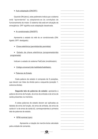 96
SENAI-PR
...............................................
...............................................
...............................................
...............................................
...............................................
...............................................
...............................................
...............................................
...............................................
...............................................
...............................................
...............................................
...............................................
...............................................
...............................................
...............................................
...............................................
...............................................
...............................................
...............................................
...............................................
...............................................
...............................................
...............................................
...............................................
...............................................
...............................................
...............................................
...............................................
...............................................
...............................................
...............................................
...............................................
...............................................
...............................................
...............................................
...............................................
...............................................
...............................................
...............................................
...............................................
• Auto adaptação (ON/OFF)
Quando ON (ativo), este parâmetro indica que o sistema
está “aprendendo” ou adaptando-se às condições de
funcionamento do motor. O sistema não está em situação de
emergência. OFF significa auto adaptação desativada.
• Ar condicionado (ON/OFF)
Apresenta o estado do relé do ar condicionado (ON:
ligado; OFF: desligado).
• Chave eletrônica (permitida/não permitida)
• Estado da chave eletrônica (programada/não
programada)
Indicam o estado do sistema FiatCode (imobilizador).
• Código universal (não habilitado/habilitado).
• Palavras de Estado
Cada palavra de estado é composta de 8 posições,
que devem ser lidas da direita para a esquerda (posição 1:
extrema direita).
Segunda tela de palavras de estado: apresenta a
palavra de erros de função, de erros de entrada e de erros de
saída presentes na memória.
A estas palavras de estado devem ser aplicadas as
tabelas de erros de função, de erros de entrada, de erros de
saída b1 e de erros de saída b2, correspondentes à primeira
tela de palavras de estado.
• RPM nominal (rpm)
Apresenta a rotação de marcha lenta calculada
pela unidade de comando.
 