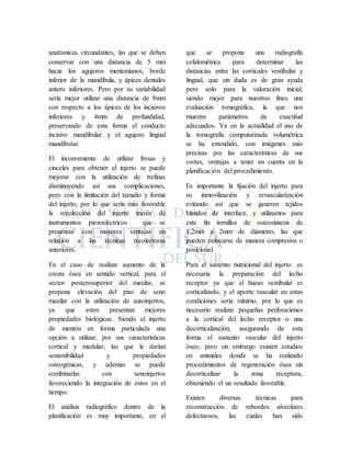 anatómicas circundantes, las que se deben
conservar con una distancia de 5 mm
hacia los agujeros mentonianos, borde
inferior de la mandíbula, y ápices dentales
antero inferiores. Pero por su variabilidad
sería mejor utilizar una distancia de 8mm
con respecto a los ápices de los incisivos
inferiores y 4mm de profundidad,
preservando de esta forma el conducto
incisivo mandibular y el agujero lingual
mandibular.
El inconveniente de utilizar fresas y
cinceles para obtener el injerto se puede
mejorar con la utilización de trefinas
disminuyendo así sus complicaciones,
pero con la limitación del tamaño y forma
del injerto; por lo que sería más favorable
la recolección del injerto través de
instrumentos piezoeléctricos que se
presentan con mayores ventajas en
relación a las técnicas recolectoras
anteriores.
En el caso de realizar aumento de la
cresta ósea en sentido vertical, para el
sector posterosuperior del maxilar, se
propone elevación del piso de seno
maxilar con la utilización de autoinjertos,
ya que estos presentan mejores
propiedades biológicas. Siendo el injerto
de mentón en forma particulada una
opción a utilizar, por sus características
cortical y medular; las que le darían
sostenibilidad y propiedades
osteogénicas, y además se puede
combinarlas con xenoinjertos
favoreciendo la integración de estos en el
tiempo.
El análisis radiográfico dentro de la
planificación es muy importante, en el
que se propone una radiografía
cefalométrica para determinar las
distancias entre las corticales vestibular y
lingual, que sin duda es de gran ayuda
pero solo para la valoración inicial,
siendo mejor para nuestros fines una
evaluación tomográfica, la que nos
muestre parámetros de exactitud
adecuados. Ya en la actualidad el uso de
la tomografía computarizada volumétrica
se ha extendido, con imágenes más
precisas por las características de sus
cortes, ventajas a tener en cuenta en la
planificación del procedimiento.
Es importante la fijación del injerto para
su inmovilización y revascularización
evitando así que se generen tejidos
blandos de interface, y utilizamos para
este fin tornillos de osteosíntesis de
1,2mm a 2mm de diámetro, las que
pueden colocarse de manera compresiva o
posicional.
Para el sustento nutricional del injerto es
necesaria la preparación del lecho
receptor ya que el hueso vestibular es
corticalizado, y el aporte vascular en estas
condiciones seria mínimo, por lo que es
necesario realizar pequeñas perforaciones
a la cortical del lecho receptor o una
decorticalización, asegurando de esta
forma el sustento vascular del injerto
óseo, pero sin embargo existen estudios
en animales donde se ha realizado
procedimientos de regeneración ósea sin
decorticalizar la zona receptora,
obteniendo el un resultado favorable.
Existen diversas técnicas para
reconstrucción de rebordes alveolares
defectuosos, las cuales han sido
 