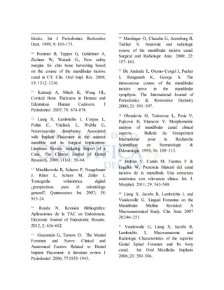 blocks. Int J Periodontics Restorative
Dent. 1999; 9: 165-173.
10
Pommer B, Tepper G, Gahleitner A,
Zechner W, Watzek G., New safety
margins for chin bone harvesting based
on the course of the mandibular incisive
canal in CT. Clin. Oral Impl. Res. 2008;
19: 1312–1316.
11
Katranji A, Misch K, Wang HL,
Cortical Bone Thickness in Dentate and
Edentulous Human Cadavers, J
Periodontol 2007; 78: 874-878.
12
Liang X, Lambrichts I, Corpas L,
Politis C, Vrielinck L, WuMa G,
Neurovascular disturbance Associated
with Implant Placement in the anterior
mandible and its Surgical Implications:
Literature Review Including Report of a
Case, The Chinese Journal of Dental
Research, 2008; v11n1: 56-64.
13
Mischkowski R, Scherer P, Neugebauer
J, Ritter L, Scheer M, Zöller J,
Tomografía volumétrica digital:
¿perspectivas para el odontólogo
general?, Quintessence Int. 2007; 58:
915-24.
14
Ronda N, Revisión Bibliográfica:
Aplicaciones de la TAC en Endodoncia.
Electronic Journal of Endodontic Rosario.
2012; 2: 636-662.
15 Greenstein G, Tarnow D. The Mental
Foramen and Nerve: Clinical and
Anatomical Factors Related to Dental
Implant Placement: A literature review J
Periodontol 2006; 77:1933-1943.
16
Mardinger O, Chaushu G, Arensburg B,
Taicher S. Anatomic and radiologic
course of the mandibular incisive canal.
Surgical and Radiologic Anat. 2000; 22:
157–161.
17
De Andrade E, Otomo-Corgel J, Pucher
J, Ranganath K, George S. The
intraosseous course of the mandibular
incisive nerve in the mandibular
symphysis. The International Journal of
Periodontics & Restorative Dentistry
2000; 21: 591–597.
18 Obradovic O, Todorovic L, Pesic V,
Pejkovic B, Vitanovic V. Morphometric
analysis of mandibular canal: clinical
aspects. Bulletin du Groupement
International pour la Recherche
Scientifique en Stomatologie &
Odontologie 1993; 36: 109–113.
19
Beltrán V, Cantín M, Fuentes F &
Engelke W, Presencia bilateral del canal
incisivo de la mandíbula. Una estructura
anatómica con relevancia clínica. Int. J.
Morphol, 2011; 29: 543-549.
20
Liang X, Jacobs R, Lambrichts I, and
Vandewalle G. Lingual Foramina on the
Mandibular Midline Revisited: A
Macroanatomical Study. Clin. Anat. 2007
20:246–251.
21
Vandewalle G, Liang X, Jacobs R,
Lambrichts I, Macroanatomic and
Radiologic Characteristics of the superior
Genial Spinal Foramen and Its bony
canal; Int. Oral Maxillofac Implants
2006; 21: 581-586.
 