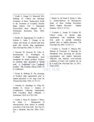 47 Feuille F, Knapp CI, Brunsvold MA,
Mellonig JT. Clinical and Histologic
Evaluation of Bone- Replacement Grafts
in the Treatment of Localized Alveolar
Ridge Defects. Part 1: Mineralized
Freeze-Dried Bone Allograft. Int J
Periodontics Restorative Dent. 2003;
23:29-35.
48 Smolka W, Eggensperger N, Carollo V,
Ozdoba C, Iizuka T. Changes in the
volume and density of calvarial split bone
grafts after alveolar ridge augmentation.
Clin Oral Impl Res 2006; 17: 149-155.
49 Esposito M, Grusovin M, Felice P,
Karatzopoulos G, Worthington H,
Coulthard P. Intervenciones para
reemplazar los dientes perdidos: Técnicas
de aumento óseo horizontal y vertical
para el tratamiento con implantes
dentales. The Cochrane Library 2009; I 4
N. CD003607.
50 Nevins R, Mellonig JT. The advantage
of localized ridge augmentation prior to
implant placement: A two stage event. Int
J Period Rest Dent 1994; 14: 97-111.
51 Chaushu G, Mardinger O, Peleg M,
Ghelfan O, Nissan J. Analysis of
Complications Following Augmentation
With Cancellous Block Allografts. J
Periodontol 2010; 81:1759-1764.
52 Caubet J, Heras R, Sánchez J, Morey
M, Iriarte J. Management of
anteroposterior bone defects in aesthetic
restoration of the front teeth. Rev Esp Cir
Oral y Maxilofac Mar-Abr 2009; 31:81-
97.
53 Rabelo G, De Paula P, Rocha F, Silva
C, Zanetta-Barbosa D, Retrospective
Study of Bone Grafting Procedures
Before Implant Placement. Implant
Dentistry 2010; V 19: N 4.
54
Cordado L, Amade D, Cordaro M.
Clinical results of alveolar ridge
augmentation with mandibular block
bone grafts in partially edentulous
patients prior to implant placement. Clin
Oral Impl Res 2002. 13:103-111.
55 Cordaro L, Torsello F, Miuccio MT,
Mirisola di Torresanto V, Eliopoulos D.
Mandibular bone harvesting for alveolar
reconstruction and implant placement:
subjective and objective cross-sectional
evaluation of donor and recipient site up
to 4 years. Clin. Oral Impl. Res. 22, 2011;
1320–1326.
 