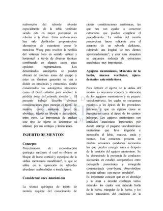 reabsorción del reborde alveolar
especialmente de la tabla vestibular
siendo esta en mayor porcentaje en
relación a la altura. Estas reabsorciones
han sido clasificadas proponiéndose
alternativas de tratamiento como lo
menciona Wang para resolver la pérdida
del volumen óseo en sentido vertical y
horizontal2 a través de diversas técnicas
combinando en algunos casos estas
opciones regeneradoras. Los
denominados autoinjertos se pueden
obtener de diversas zonas del cuerpo y
estas en términos generales se van a
dividir en intraorales y extraorales, siendo
considerados los autoinjertos intraorales
como el Gold estándar para resolver la
pérdida ósea del reborde alveolar3. El
presente trabajo describe diversas
consideraciones para manejar el injerto de
mentón, como anatomía, tipos de
abordaje, injerto en bloque o particulado,
entre otros. La importancia de analizar
este tipo de injerto es determinar su
utilidad, por sus ventajas y limitaciones.
INJERTO DE MENTON
Concepto
Procedimiento de reconstrucción
quirúrgica mediante el cual se obtiene un
bloque de hueso cortical y esponjoso de la
sínfisis mentoniana mandibular4, la que se
utiliza en la reparación de rebordes
alveolares reabsorbidos o insuficientes.
Consideraciones Anatómicas
La técnica quirúrgica de injerto de
mentón requiere del conocimiento de
ciertas consideraciones anatómicas, las
que nos van ayudar a conservar
estructuras que pueden complicar el
procedimiento. La sínfisis del mentón
proporciona hueso suficiente para el
aumento de un reborde deficiente,
cubriendo una longitud de tres dientes
aproximadamente5; y esta zona donadora
se encuentra rodeada de estructuras
anatómicas muy importantes.
Agujeros mentonianos, Músculos de la
barba, mucosa vestibular, ápices
dentarios anteroinferiores.
Para obtener el injerto de la sínfisis del
mentón es necesario conocer la ubicación
de los agujeros mentonianos y su paquete
vasculonervioso, los cuales se encuentran
próximos a los ápices de los premolares
inferiores y que en algunos casos se
presentarían cerca al ápice de los caninos
inferiores. Los agujeros mentonianos son
entidades anatómicas importantes por
donde emerge el paquete vasculonervioso
mentoniano que lleva irrigación e
inervación al labio, mucosa, encía y
mentón. Esta estructura presenta en
muchas ocasiones conductos accesorios
los que pueden emerger antes o después
de la posición del agujero mentoniano. Se
ha demostrado la presencia de conductos
accesorios en estudios comparativos entre
radiografía panorámica y tomografía
computarizada cone-beam, observándose
en estas últimas con mayor precisión6.
Es importante conocer que en el abordaje
y la zona a decolar confluyen varios
músculos los cuales son: músculo borla
de la barba, triangular de la barba, y los
haces musculares del cuadrado de la
 