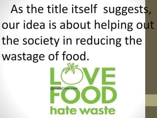 As the title itself suggests,
our idea is about helping out
the society in reducing the
wastage of food.
 