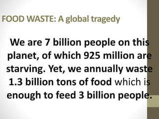 FOOD WASTE: A global tragedy
Food waste: a global tragedy
We are 7 billion people on this
planet, of which 925 million are
starving. Yet, we annually waste
1.3 billion tons of food which is
enough to feed 3 billion people.
 