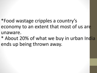 *Food wastage cripples a country’s
economy to an extent that most of us are
unaware.
* About 20% of what we buy in urban India
ends up being thrown away.
 