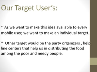 Our Target User’s:
* As we want to make this idea available to every
mobile user, we want to make an individual target.
* Other target would be the party organizers , help
line centers that help us in distributing the food
among the poor and needy people.
 