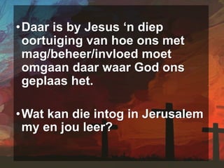 •Daar is by Jesus ‘n diep
oortuiging van hoe ons met
mag/beheer/invloed moet
omgaan daar waar God ons
geplaas het.
•Wat kan die intog in Jerusalem
my en jou leer?
 