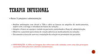  Passo 3: preparo e administração
 Realize antissepsia com álcool a 70% e abra os frascos ou ampolas de medicamentos,
aspire com a seringa e introduza no frasco da solução;
 Adapte o frasco ao equipo e instale no paciente, controlando o fluxo de administração;
 Observe o paciente para sinais de reação adversa ao medicamento ou solução;
 Documente a troca de soro ou a instalação da solução no prontuário do paciente.
 OBSERVAÇÂO: A falha na lavagem das mãos tem sido relatada como uma das principais
causas de infecções nos cateteres intravenosos.
 