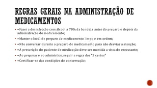  • Fazer a desinfecção com álcool a 70% da bandeja antes do preparo e depois da
administração do medicamento;
 • Manter o local de preparo de medicamento limpo e em ordem;
 • Não conversar durante o preparo do medicamento para não desviar a atenção;
 • A prescrição do paciente de medicação deve ser mantida a vista do executante;
 • Ao preparar e ao administrar, seguir a regra dos “5 certos”
 •Certificar-se das condições de conservação;
 