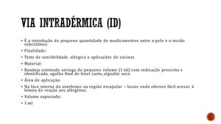  È a introdução de pequena quantidade de medicamentos entre a pele e o tecido
subcutâneo.
 Finalidade:
 Teste de sensibilidade alérgica e aplicações de vacinas
 Material:
 Bandeja contendo seringa de pequeno volume (1 ml) com indicação prescrita e
identificada, agulha final de bisel curto, algodão seco.
 Área de aplicação:
 Na face interna do antebraço ou região escapular – locais onde oferece fácil acesso á
leitura de reação aos alérgenos.
 Volume suportado:
 1 ml
 