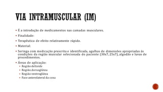  É a introdução de medicamentos nas camadas musculares.
 Finalidade:
 Terapêutica de efeito relativamente rápido.
 Material:
 Seringa com medicação prescrita e identificada, agulhas de dimensões apropriadas ás
condições da região muscular selecionada do paciente (30x7, 25x7), algodão e luvas de
procedimentos.
 Áreas de aplicação:
 Região deltoide
 Região dorsoglútea
 Região ventroglútea
 Face anterolateral da coxa
 