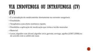  É a introdução do medicamento diretamente na corrente sanguínea.
 Finalidade:
 Terapêutica com efeito sistêmico rápido.
 Possibilita a aplicação de medicação que irrita o tecido muscular.
 Material:
 Luvas, algodão com álcool, algodão seco, garrote, seringa, agulha (25X7,25X8) ou
de acordo com o calibre do vaso.
 