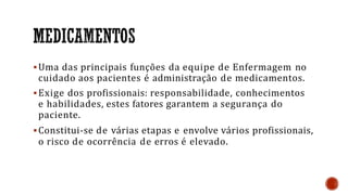 Uma das principais funções da equipe de Enfermagem no
cuidado aos pacientes é administração de medicamentos.
Exige dos profissionais: responsabilidade, conhecimentos
e habilidades, estes fatores garantem a segurança do
paciente.
Constitui-se de várias etapas e envolve vários profissionais,
o risco de ocorrência de erros é elevado.
 