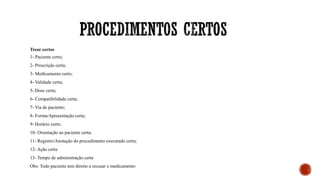 Treze certos
1- Paciente certo;
2- Prescrição certa;
3- Medicamento certo;
4- Validade certa;
5- Dose certa;
6- Compatibilidade certa;
7- Via de paciente;
8- Forma/Apresentação certa;
9- Horário certo;
10- Orientação ao paciente certa;
11- Registro/Anotação do procedimento executado certa;
12- Ação certa
13- Tempo de administração certa
Obs: Todo paciente tem direito a recusar o medicamento
 