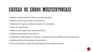  Falta de conhecimento sobre os medicamentos;
 Falta de informação sobre os pacientes;
 Violação de regras, deslizes e lapsos de memória;
 Erros de transcrição;
 Falhas na interação com outros serviços;
 Falhas na conferência das doses;
 Problemas relacionados á bombas e dispositivos de infusão de medicamentos;
 Inadequado monitoramento do paciente;
 Erros de preparo e falta de padronização dos medicamentos.
 