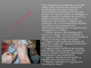 

Para injeções subcutâneas, os locais
adequados devem ser pobres em
terminações nervosas e pouco
vascularizados. Dentre os locais que
podem ser usados estão as nádegas, a
região superior e externa da coxa e a
região posterior dos braços. Em
crianças com fraldas, a região das
nádegas não é recomendada devido
à possível contaminação por
eliminações fisiológicas. A agulha mais
adequada é a 13x4,5.
• Utilizar apenas dois dedos para
formar a “prega” do subcutâneo, e
não toda a mão, para evitar levantar a
fáscia muscular nessa manobra;
• Fazer a aplicação em ângulo de
90° com a pele em adultos e entre 45°
e 60° em crianças.
• Aspirar para certificar-se de que
não atingiu vaso sanguíneo, caso isto
ocorra, mude o local de aplicação,
reiniciando o procedimento;
• Injetar o líquido lentamente, a
infusão abrupta provoca dor;
• Retirar a seringa e a agulha em
movimento único.

 