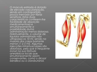 

O músculo estriado é dotado
de elevada vascularização,
sendo em contrapartida,
pouco inervado por fibras
sensitivas. Estas duas
características conferem-lhe
facilidade de absorção
medicamentosa e
simultaneamente a
possibilidade duma
administração menos dolorosa.
Habitualmente, o volume de
líquidos administrado não
ultrapassa os 10 ml, sendo na
maioria dos casos bastante
menor (1 a 5 ml). Algumas
injecções intramusculares são
dolorosas, pelo que é frequente
incluir na sua fórmula
anestésicos locais que,
simultaneamente sejam
conservantes, como o álcool
benzílico ou o clorobutanol.

 