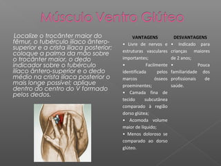 Localize o trocânter maior do
fêmur, o tubérculo ilíaco ânterosuperior e a crista ilíaca posterior;
coloque a palma da mão sobre
o trocânter maior, o dedo
indicador sobre o tubérculo
ilíaco ântero-superior e o dedo
médio na crista ilíaca posterior o
mais longe possível; aplique
dentro do centro do V formado
pelos dedos.

VANTAGENS
• Livre de nervos e
estruturas vasculares
importantes;
•
Facilmente
identificada
pelos
marcos
ósseos
proeminentes;
• Camada fina de
tecido
subcutânea
comparado à região
dorso glútea;
• Acomoda volume
maior de líquido;
• Menos doloroso se
comparado ao dorso
glúteo.

DESVANTAGENS
• Indicado para
crianças maiores
de 2 anos;
•
Pouca
familiaridade dos
profissionais
de
saúde.

 