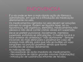 







É a via onde se tem a mais rápida ação do fármaco
administrado, em que há a introdução da medicação
diretamente na veia.
Os medicamentos injetados na veia devem ser soluções
solúveis no sangue. Podem ser líquidos hiper, iso ou
hipotônicos, sais orgânicos, eletrólitos, medicamentos não
oleosos e não deve conter cristais visíveis em suspensão.
Deve-se preferir puncionar, inicialmente, membros
superiores, evitando-se articulações. O melhor local é a
face anterior do antebraço “não dominante”. Sempre
iniciando do mais distal para o proximal em caso de
acessos mais difíceis, para que não se inutilize um vaso
sangüíneo na porção proximal, sendo que havia
condições de acesso distalmente. 
As indicações são:
- Necessidade de ação imediata do medicamento;
- Necessidade de injetar grandes volumes (hidratação);
- Introdução de substâncias irritantes de tecidos.

 