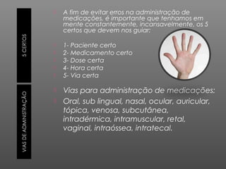 

A fim de evitar erros na administração de
medicações, é importante que tenhamos em
mente constantemente, incansavelmente, os 5
certos que devem nos guiar:



1- Paciente certo
2- Medicamento certo
3- Dose certa
4- Hora certa
5- Via certa









Vias para administração de medicações:
Oral, sub lingual, nasal, ocular, auricular,
tópica, venosa, subcutânea,
intradérmica, intramuscular, retal,
vaginal, intraóssea, intratecal.

 