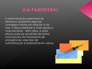 A administração parenteral de
fármacos apresenta algumas
vantagens nítidas em relação à via
oral. A disponibilidade é mais rápida e
mais previsível. Além disso, a dose
eficaz pode ser escolhida de forma
mais precisa. No tratamento de
emergências, esse tipo de
administração é extensamente valioso.

 