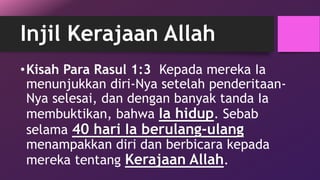 Injil Kerajaan Allah 
•Kisah Para Rasul 1:3 Kepada mereka Ia 
menunjukkan diri-Nya setelah penderitaan- 
Nya selesai, dan dengan banyak tanda Ia 
membuktikan, bahwa Ia hidup. Sebab 
selama 40 hari Ia berulang-ulang 
menampakkan diri dan berbicara kepada 
mereka tentang Kerajaan Allah. 
 