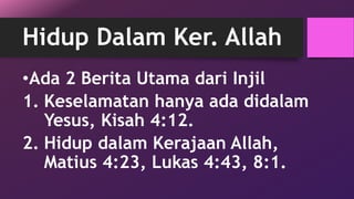 Hidup Dalam Ker. Allah 
•Ada 2 Berita Utama dari Injil 
1. Keselamatan hanya ada didalam 
Yesus, Kisah 4:12. 
2. Hidup dalam Kerajaan Allah, 
Matius 4:23, Lukas 4:43, 8:1. 
 
