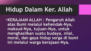 Hidup Dalam Ker. Allah 
•KERAJAAN ALLAH : Pengaruh Allah 
atas Bumi melalui kehendak-Nya, 
maksud-Nya, tujuan-Nya, untuk 
menghasilkan suatu budaya, nilai, 
moral, dan gaya hidup sorga di bumi 
ini melalui warga kerajaan-Nya. 
 