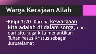 Warga Kerajaan Allah 
•Filipi 3:20 Karena kewargaan 
kita adalah di dalam sorga, dan 
dari situ juga kita menantikan 
Tuhan Yesus Kristus sebagai 
Juruselamat, 
 