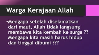 Warga Kerajaan Allah 
•Mengapa setelah diselamatkan 
dari maut, Allah tidak langsung 
membawa kita kembali ke surga ?? 
Mengapa kita masih harus hidup 
dan tinggal dibumi ??? 
 