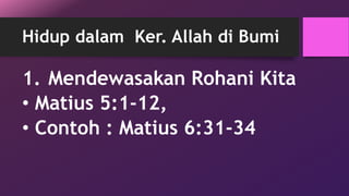 Hidup dalam Ker. Allah di Bumi 
1. Mendewasakan Rohani Kita 
• Matius 5:1-12, 
• Contoh : Matius 6:31-34 
 