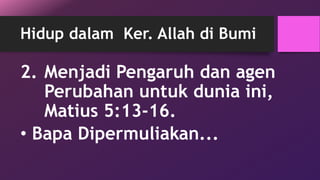 Hidup dalam Ker. Allah di Bumi 
2. Menjadi Pengaruh dan agen 
Perubahan untuk dunia ini, 
Matius 5:13-16. 
• Bapa Dipermuliakan... 
