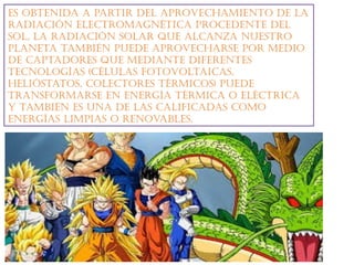 Es obtEnida a partir dEl aprovEchamiEnto dE la
radiación ElEctromagnética procEdEntE dEl
sol, la radiación solar quE alcanza nuEstro
planEta también puEdE aprovEcharsE por mEdio
dE captadorEs quE mEdiantE difErEntEs
tEcnologías (células fotovoltaicas,
hElióstatos, colEctorEs térmicos) puEdE
transformarsE En EnErgía térmica o Eléctrica
y también Es una dE las calificadas como
EnErgías limpias o rEnovablEs.
 