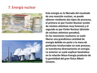 Esta energía es la liberada del resultado
de una reacción nuclear, se puede
obtener mediante dos tipos de procesos,
el primero es por Fusión Nuclear (unión
de núcleos atómicos muy livianos) y el
segundo es por Fisión Nuclear (división
de núcleos atómicos pesados).
En las reacciones nucleares se suele
liberar una grandisima cantidad de
energía debido en parte a la masa de
partículas involucradas en este proceso,
se transforma directamente en energía.
Lo anterior se suele explicar basándose
en la relación Masa-Energía producto de
la genialidad del gran físico Albert
Einstein.
7. Energía nuclear
 