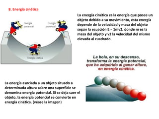 La energía cinética es la energía que posee un
objeto debido a su movimiento, esta energía
depende de la velocidad y masa del objeto
según la ecuación E = 1mv2, donde m es la
masa del objeto y v2 la velocidad del mismo
elevada al cuadrado.
8. Energía cinética
La energía asociada a un objeto situado a
determinada altura sobre una superficie se
denomina energía potencial. Si se deja caer el
objeto, la energía potencial se convierte en
energía cinética. (véase la imagen)
 