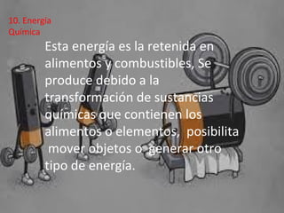 Esta energía es la retenida en
alimentos y combustibles, Se
produce debido a la
transformación de sustancias
químicas que contienen los
alimentos o elementos, posibilita
mover objetos o generar otro
tipo de energía.
10. Energía
Química
 