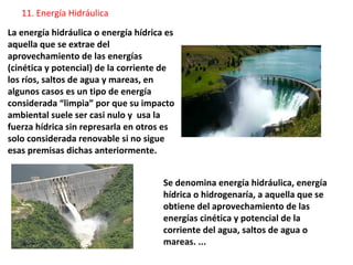 La energía hidráulica o energía hídrica es
aquella que se extrae del
aprovechamiento de las energías
(cinética y potencial) de la corriente de
los ríos, saltos de agua y mareas, en
algunos casos es un tipo de energía
considerada “limpia” por que su impacto
ambiental suele ser casi nulo y usa la
fuerza hídrica sin represarla en otros es
solo considerada renovable si no sigue
esas premisas dichas anteriormente.
Se denomina energía hidráulica, energía
hídrica o hidrogenaría, a aquella que se
obtiene del aprovechamiento de las
energías cinética y potencial de la
corriente del agua, saltos de agua o
mareas. ...
11. Energía Hidráulica
 