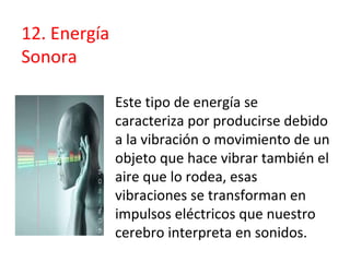 Este tipo de energía se
caracteriza por producirse debido
a la vibración o movimiento de un
objeto que hace vibrar también el
aire que lo rodea, esas
vibraciones se transforman en
impulsos eléctricos que nuestro
cerebro interpreta en sonidos.
12. Energía
Sonora
 