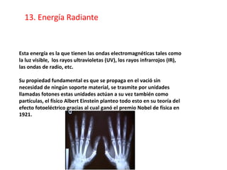 Esta energía es la que tienen las ondas electromagnéticas tales como
la luz visible, los rayos ultravioletas (UV), los rayos infrarrojos (IR),
las ondas de radio, etc.
Su propiedad fundamental es que se propaga en el vació sin
necesidad de ningún soporte material, se trasmite por unidades
llamadas fotones estas unidades actúan a su vez también como
partículas, el físico Albert Einstein planteo todo esto en su teoría del
efecto fotoeléctrico gracias al cual ganó el premio Nobel de física en
1921.
13. Energía Radiante
 