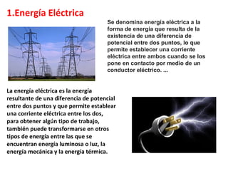 1.Energía Eléctrica
La energía eléctrica es la energía
resultante de una diferencia de potencial
entre dos puntos y que permite establear
una corriente eléctrica entre los dos,
para obtener algún tipo de trabajo,
también puede transformarse en otros
tipos de energía entre las que se
encuentran energía luminosa o luz, la
energía mecánica y la energía térmica.
Se denomina energía eléctrica a la
forma de energía que resulta de la
existencia de una diferencia de
potencial entre dos puntos, lo que
permite establecer una corriente
eléctrica entre ambos cuando se los
pone en contacto por medio de un
conductor eléctrico. ...
 