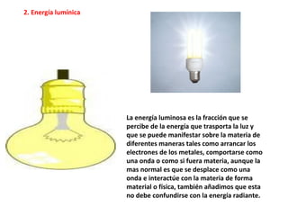 La energía luminosa es la fracción que se
percibe de la energía que trasporta la luz y
que se puede manifestar sobre la materia de
diferentes maneras tales como arrancar los
electrones de los metales, comportarse como
una onda o como si fuera materia, aunque la
mas normal es que se desplace como una
onda e interactúe con la materia de forma
material o física, también añadimos que esta
no debe confundirse con la energía radiante.
2. Energía lumínica
 