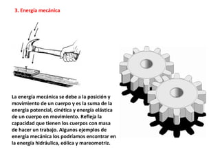 La energía mecánica se debe a la posición y
movimiento de un cuerpo y es la suma de la
energía potencial, cinética y energía elástica
de un cuerpo en movimiento. Refleja la
capacidad que tienen los cuerpos con masa
de hacer un trabajo. Algunos ejemplos de
energía mecánica los podríamos encontrar en
la energía hidráulica, eólica y mareomotriz.
3. Energía mecánica
 