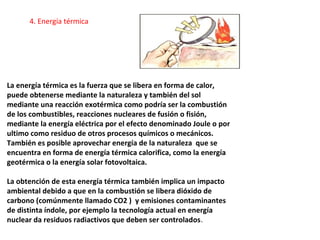 La energía térmica es la fuerza que se libera en forma de calor,
puede obtenerse mediante la naturaleza y también del sol
mediante una reacción exotérmica como podría ser la combustión
de los combustibles, reacciones nucleares de fusión o fisión,
mediante la energía eléctrica por el efecto denominado Joule o por
ultimo como residuo de otros procesos químicos o mecánicos.
También es posible aprovechar energía de la naturaleza que se
encuentra en forma de energía térmica calorifica, como la energía
geotérmica o la energía solar fotovoltaica.
La obtención de esta energía térmica también implica un impacto
ambiental debido a que en la combustión se libera dióxido de
carbono (comúnmente llamado CO2 ) y emisiones contaminantes
de distinta índole, por ejemplo la tecnología actual en energía
nuclear da residuos radiactivos que deben ser controlados.
4. Energía térmica
 