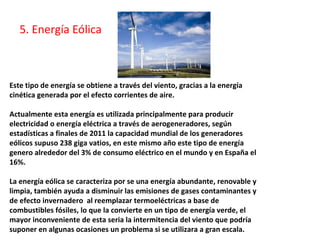 Este tipo de energía se obtiene a través del viento, gracias a la energía
cinética generada por el efecto corrientes de aire.
Actualmente esta energía es utilizada principalmente para producir
electricidad o energía eléctrica a través de aerogeneradores, según
estadísticas a finales de 2011 la capacidad mundial de los generadores
eólicos supuso 238 giga vatios, en este mismo año este tipo de energía
genero alrededor del 3% de consumo eléctrico en el mundo y en España el
16%.
La energía eólica se caracteriza por se una energía abundante, renovable y
limpia, también ayuda a disminuir las emisiones de gases contaminantes y
de efecto invernadero al reemplazar termoeléctricas a base de
combustibles fósiles, lo que la convierte en un tipo de energía verde, el
mayor inconveniente de esta seria la intermitencia del viento que podría
suponer en algunas ocasiones un problema si se utilizara a gran escala.
5. Energía Eólica
 