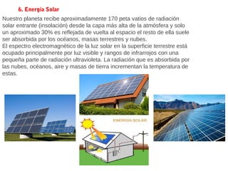 Nuestro planeta recibe aproximadamente 170 peta vatios de radiación
solar entrante (insolación) desde la capa más alta de la atmósfera y solo
un aproximado 30% es reflejada de vuelta al espacio el resto de ella suele
ser absorbida por los océanos, masas terrestres y nubes.
El espectro electromagnético de la luz solar en la superficie terrestre está
ocupado principalmente por luz visible y rangos de infrarrojos con una
pequeña parte de radiación ultravioleta. La radiación que es absorbida por
las nubes, océanos, aire y masas de tierra incrementan la temperatura de
estas.
6. Energía Solar
 