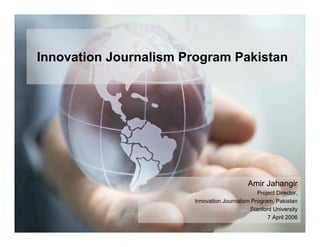 Innovation Journalism Program Pakistan




                                            Amir Jahangir
                                               Project Director,
                       Innovation Journalism Program, Pakistan
                                            Stanford University
                                                   7 April 2006
 