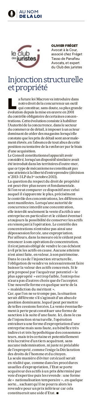 d AU NOM
DE LA LOI
OLIVIER FRÉGET
Avocat à la Cour,
associé chez Fréget
Tasso de Panafieu
Avocats, et expert
du Club des juristes
Injonctionstructurelle
etpropriété
La future loi Macron va introduire dans
notre droit de la concurrence un outil
qui constitue, sans doute, sa plus grande
évolution depuis la mise en œuvre en 2001
du contrôle obligatoire de certaines concen-
trations. Cette évolution consiste à habiliter
l’Autorité de la concurrence, dans le secteur
du commerce de détail, à imposer à un acteur
dominant de céder des magasins lorsqu’elle
constate que les prix de détail sont anormale-
ment élevés, en l’absence de tout abus de cette
position ou tentative de la renforcer par le biais
d’une acquisition.
Le Conseil constitutionnel apparaît avoir
considéré, lorsqu’un dispositif similaire avait
été introduit dans les territoires d’outre-mer,
que ce type de mécanisme ne constituait pas
une atteinte à la liberté d’entreprendre (décision
n°2013-3 LP du 1er
octobre 2013).
La question du respect du droit de propriété
est peut-être plus neuve et fondamentale.
Si l’on veut comparer ce dispositif avec celui
auquel il s’apparente le plus, précisément
le contrôle des concentrations, les différences
sont manifestes. Lorsqu’une autorité de
concurrence interdit une concentration,
elle interdit seulement la vente d’actifs à une
entreprise en particulier et le cédant éventuel
a toujours la possibilité de conserver les actifs
en renonçant à l’opération. Le contrôle des
concentrations n’entraîne pas ainsi une
dépossession forcée, une expropriation.
Par ailleurs, dans la mesure où le cédant peut
renoncer à son opération de concentration,
il n’est jamais obligé de vendre le cas échéant
à vil prix les actifs en cause. Aucune atteinte
n’est ainsi faite, en valeur, à son patrimoine.
Dans le cas de l’injonction structurelle,
l’obligation de vendre va nécessairement faire
baisser la valeur des actifs concernés. Si le
prix proposé par l’acquéreur potentiel « le
plus approprié » est trop faible, l’entreprise
n’aura pas d’autres choix que de l’accepter.
Une nouvelle forme en quelque sorte de la
« malédiction du méritant ».
Car, que l’on ne se trompe pas, la situation
serait différente s’il s’agissait d’un abus de
position dominante, lequel peut permettre
de telles cessions forcées. La vente éventuelle-
ment à perte peut constituer une forme de
sanction à la suite d’une faute. Ici, dans le cas
de l’injonction structurelle, l’opération
entraînera une forme d’expropriation d’une
entreprise mais sans faute, au bénéfice très
indirect et très hypothétique des consomma-
teurs, mais très certaine et potentiellement
très lucrative d’un tiers acquérant, sans
aucune indemnisation, ni juste ni préalable
de l’exproprié, comme l’exige la Déclaration
des droits de l’homme et du citoyen.
La seule manière d’éviter cet écueil serait
en réalité que, comme dans les procédures
usuelles d’expropriation, l’Etat se porte
acquéreur des actifs à un prix déterminé par
voie d’expertise puis les revende : une forme
de « nationalisation temporaire », en quelque
sorte… sachant qu’il ne pourra alors les
revendre pour un prix inférieur car cela
constituerait une aide d’Etat. n
 