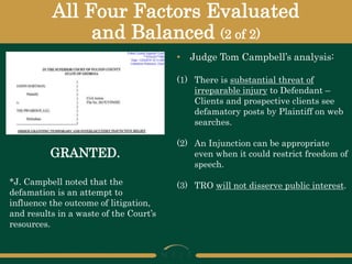 All Four Factors Evaluated
and Balanced (2 of 2)
GRANTED.
• Judge Tom Campbell’s analysis:
(1) There is substantial threat of
irreparable injury to Defendant –
Clients and prospective clients see
defamatory posts by Plaintiff on web
searches.
(2) An Injunction can be appropriate
even when it could restrict freedom of
speech.
(3) TRO will not disserve public interest.
*J. Campbell noted that the
defamation is an attempt to
influence the outcome of litigation,
and results in a waste of the Court’s
resources.
 