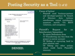 Posting Security as a Tool (1 of 2)
• Cause of Action:
• Plaintiff sued business-partner
and developer-partner for breach
of fiduciary duty, tortious
interference, unjust enrichment,
quantum meruit, GA RICO
violations, and conspiracy.
• Plaintiff’s Request for an
Interlocutory Injunction:
• To enjoin Defendants from
(1) Transferring any fees from the
project to escrow account;
(2) Selling or conveying land in
joint interest; and
(3) Taking any other actions
which could harm Plaintiff’s
interests.
DENIED.
 